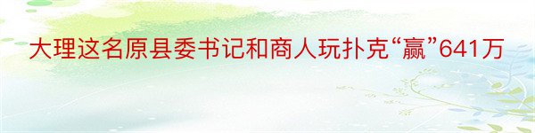 大理这名原县委书记和商人玩扑克“赢”641万