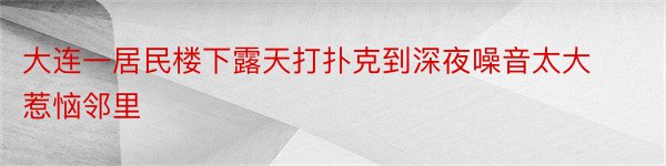 大连一居民楼下露天打扑克到深夜噪音太大惹恼邻里