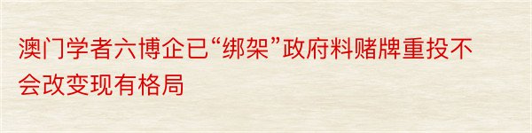 澳门学者六博企已“绑架”政府料赌牌重投不会改变现有格局