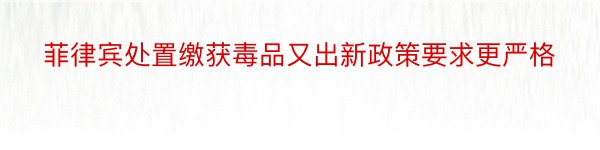 菲律宾处置缴获毒品又出新政策要求更严格