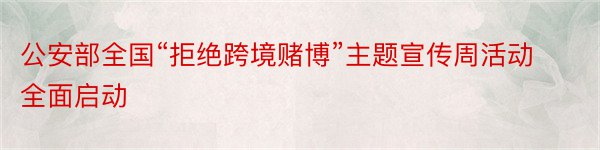 公安部全国“拒绝跨境赌博”主题宣传周活动全面启动