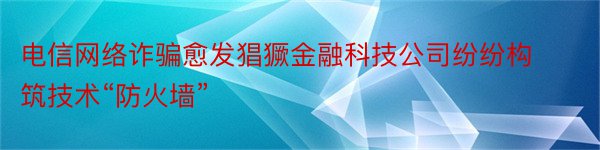 电信网络诈骗愈发猖獗金融科技公司纷纷构筑技术“防火墙”