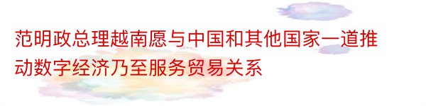 范明政总理越南愿与中国和其他国家一道推动数字经济乃至服务贸易关系