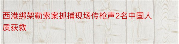 西港绑架勒索案抓捕现场传枪声2名中国人质获救