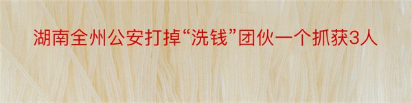 湖南全州公安打掉“洗钱”团伙一个抓获3人